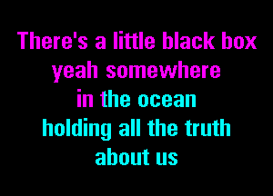 There's a little black box
yeah somewhere

in the ocean
holding all the truth
about us