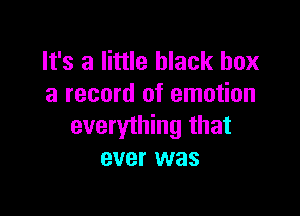 It's a little black box
a record of emotion

everything that
ever was