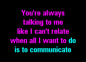 You're always
talking to me

like I can't relate
when all I want to do
is to communicate