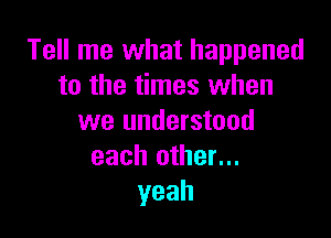 Tell me what happened
to the times when

we understood
each other...
yeah