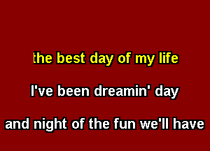 the best day of my life

I've been dreamin' day

and night of the fun we'll have