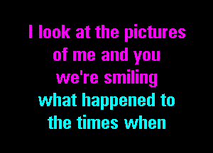 I look at the pictures
of me and you

we're smiling
what happened to
the times when