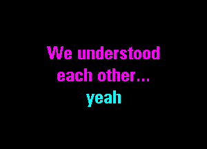 We understood

each other...
yeah