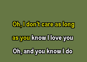 Oh, I don't care as long

as you know I love you

Oh, and you know I do