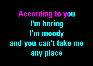 According to you
I'm boring

I'm moody
and you can't take me
any place