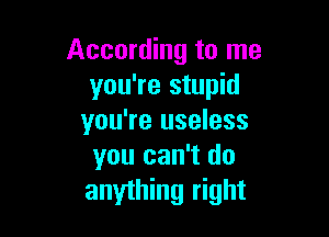 According to me
you're stupid

you're useless
you can't do

anything right