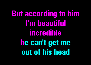 But according to him
I'm beautiful

incredible
he can't get me
out of his head
