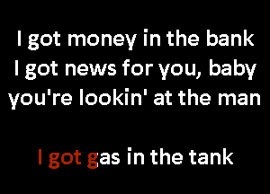 I got money in the bank
lgotnemmforyou,baby
youTelookhfatthernan

I got gas in the tank