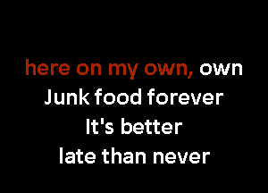 here on my own, own

Junk food forever
It's better
late than never