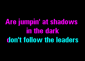 Are jumpin' at shadows

in the dark
don't follow the leaders