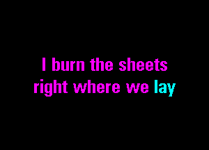 I burn the sheets

right where we lay