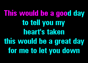 This would he a good day
to tell you my
heart's taken

this would he a great day

for me to let you down