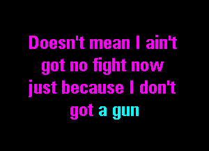 Doesn't mean I ain't
got no fight now

just because I don't
got a gun