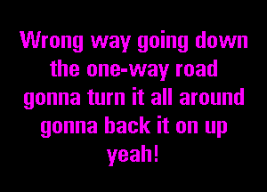 Wrong way going down
the one-way road
gonna turn it all around
gonna hack it on up
yeah!