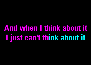 And when I think about it

I just can't think about it