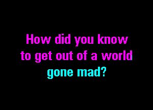 How did you know

to get out of a world
gone mad?