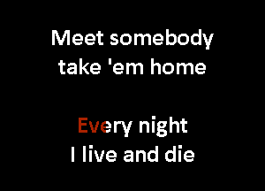 Meet somebody
take 'em home

Every night
I live and die