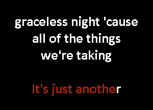 graceless night 'cause
all of the things

we're taking

It's just another