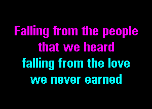 Falling from the people
that we heard

falling from the love
we never earned