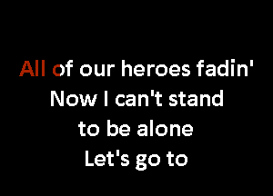 All of our heroes fadin'

Now I can't stand
to be alone
Let's go to