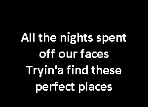 All the nights spent

off our faces
Tryin'a find these
perfect places