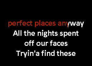 perfect places anyway

All the nights spent
off our faces
Tryin'a find these