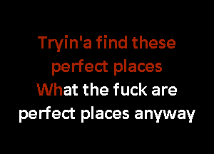 Tryin'a find these
perfect places

What the fuck are
perfect places anyway