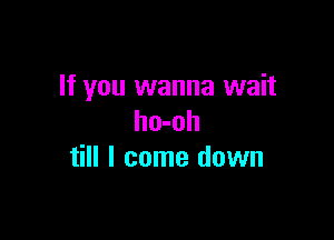 If you wanna wait

ho-oh
till I come down