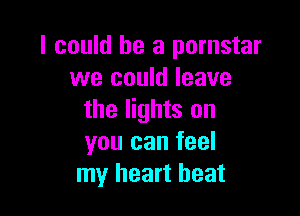 I could he a pornstar
we could leave

the lights on
you can feel
my heart beat