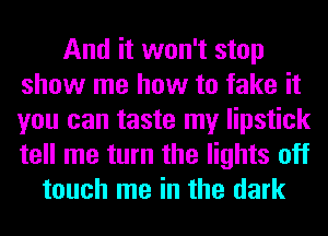 And it won't stop
show me how to fake it
you can taste my lipstick
tell me turn the lights off

touch me in the dark