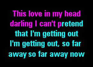 This love in my head
darling I can't pretend
that I'm getting out
I'm getting out, so far
away so far away now