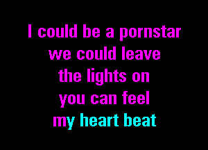 I could he a pornstar
we could leave

the lights on
you can feel
my heart beat