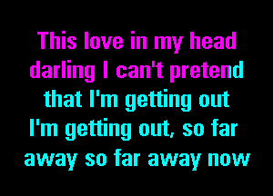 This love in my head
darling I can't pretend
that I'm getting out
I'm getting out, so far
away so far away now