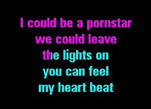 I could he a pornstar
we could leave

the lights on
you can feel
my heart beat