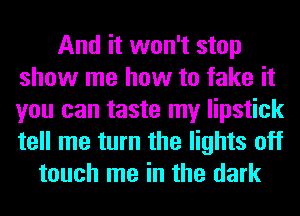And it won't stop
show me how to fake it
you can taste my lipstick
tell me turn the lights off

touch me in the dark