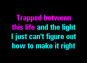 Trapped between
this life and the light
I iust can't figure out
how to make it right