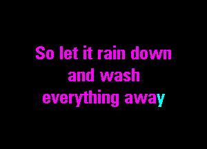 So let it rain down

and wash
everything away