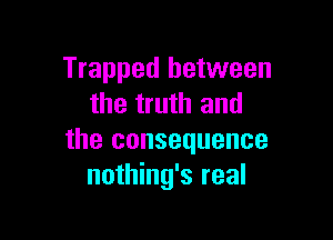 Trapped between
the truth and

the consequence
nothing's real