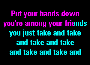 Put your hands down
you're among your friends
you iust take and take
and take and take
and take and take and