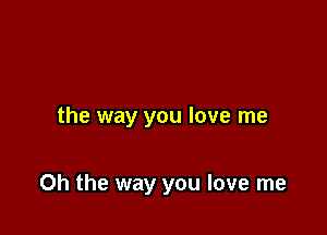 the way you love me

Oh the way you love me