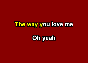 The way you love me

Oh yeah