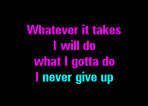 Whatever it takes
I will do

what I gotta do
I never give up