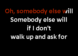 Oh, somebody else will
Somebody else will

if I don't
walk up and ask for