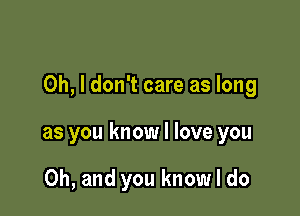 Oh, I don't care as long

as you know I love you

Oh, and you know I do