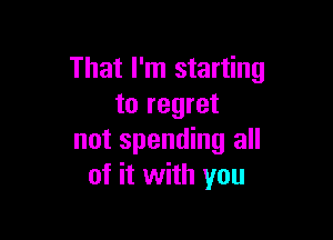 That I'm starting
to regret

not spending all
of it with you