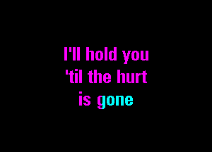 I'll hold you

'til the hurt
is gone