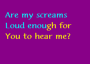 Are my screams
Loud enough for

You to hear me?