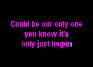 Could be our only one

you know it's
only just begun