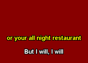 or your all night restaurant

But I will, I will