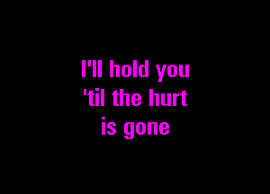 I'll hold you

'til the hurt
is gone